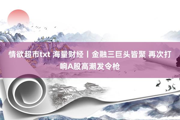 情欲超市txt 海量财经丨金融三巨头皆聚 再次打响A股高潮发令枪