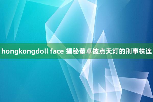 hongkongdoll face 揭秘董卓被点天灯的刑事株连