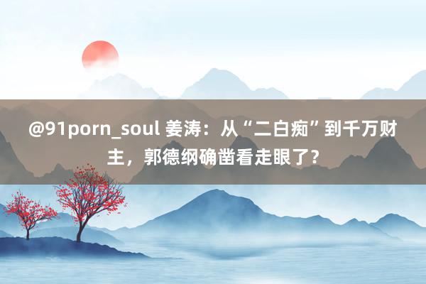 @91porn_soul 姜涛：从“二白痴”到千万财主，郭德纲确凿看走眼了？