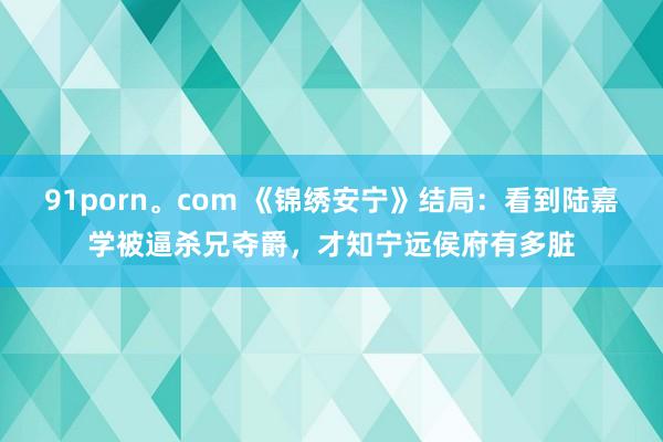 91porn。com 《锦绣安宁》结局：看到陆嘉学被逼杀兄夺爵，才知宁远侯府有多脏