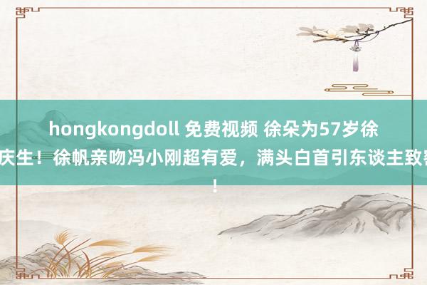 hongkongdoll 免费视频 徐朵为57岁徐帆庆生！徐帆亲吻冯小刚超有爱，满头白首引东谈主致密！