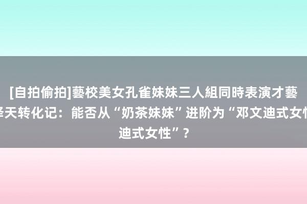 [自拍偷拍]藝校美女孔雀妹妹三人組同時表演才藝 章泽天转化记：能否从“奶茶妹妹”进阶为“邓文迪式女性”？