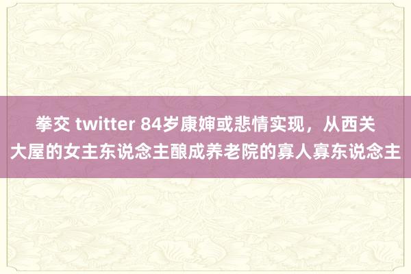 拳交 twitter 84岁康婶或悲情实现，从西关大屋的女主东说念主酿成养老院的寡人寡东说念主