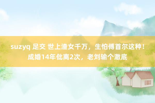 suzyq 足交 世上渣女千万，生怕傅首尔这种！成婚14年仳离2次，老刘输个澈底