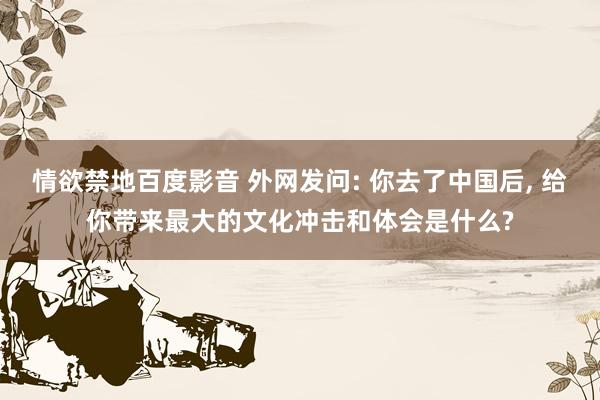 情欲禁地百度影音 外网发问: 你去了中国后， 给你带来最大的文化冲击和体会是什么?