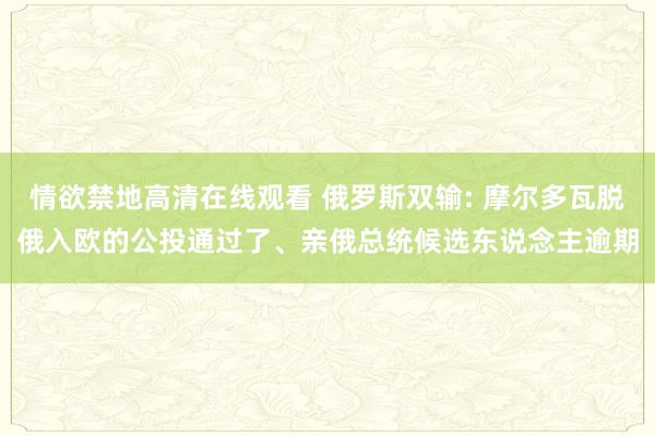 情欲禁地高清在线观看 俄罗斯双输: 摩尔多瓦脱俄入欧的公投通过了、亲俄总统候选东说念主逾期