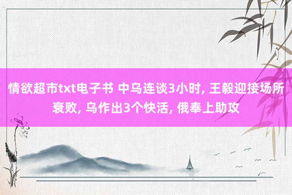 情欲超市txt电子书 中乌连谈3小时， 王毅迎接场所衰败， 乌作出3个快活， 俄奉上助攻