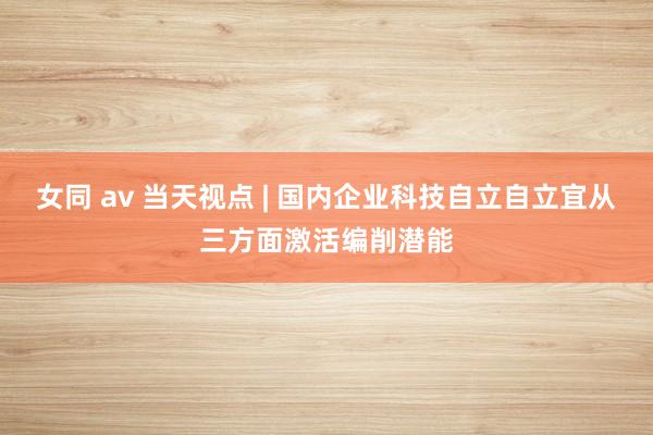 女同 av 当天视点 | 国内企业科技自立自立宜从三方面激活编削潜能