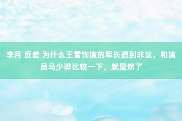 李月 反差 为什么王雷饰演的军长遭到非议，和演员马少骅比较一下，就显然了