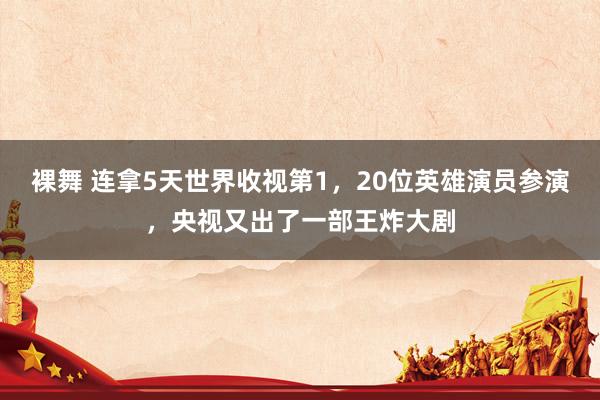 裸舞 连拿5天世界收视第1，20位英雄演员参演，央视又出了一部王炸大剧