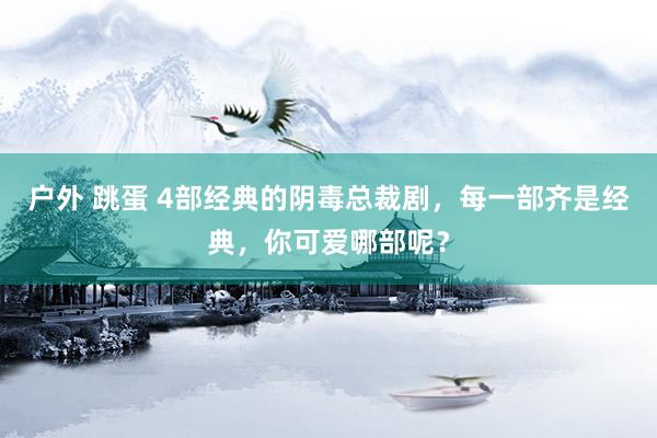 户外 跳蛋 4部经典的阴毒总裁剧，每一部齐是经典，你可爱哪部呢？