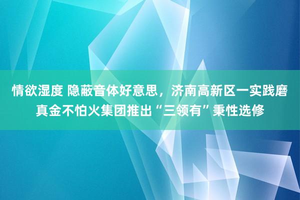 情欲湿度 隐蔽音体好意思，济南高新区一实践磨真金不怕火集团推出“三领有”秉性选修