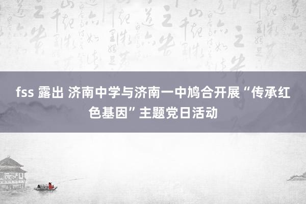 fss 露出 济南中学与济南一中鸠合开展“传承红色基因”主题党日活动