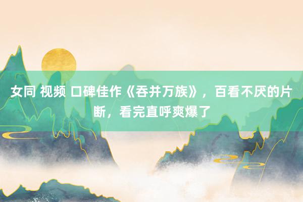 女同 视频 口碑佳作《吞并万族》，百看不厌的片断，看完直呼爽爆了