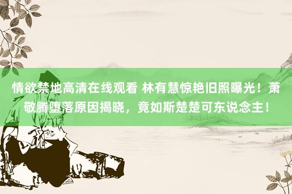 情欲禁地高清在线观看 林有慧惊艳旧照曝光！萧敬腾堕落原因揭晓，竟如斯楚楚可东说念主！