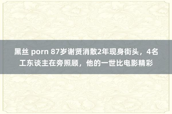 黑丝 porn 87岁谢贤消散2年现身街头，4名工东谈主在旁照顾，他的一世比电影精彩