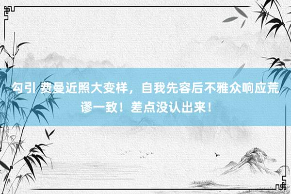 勾引 费曼近照大变样，自我先容后不雅众响应荒谬一致！差点没认出来！