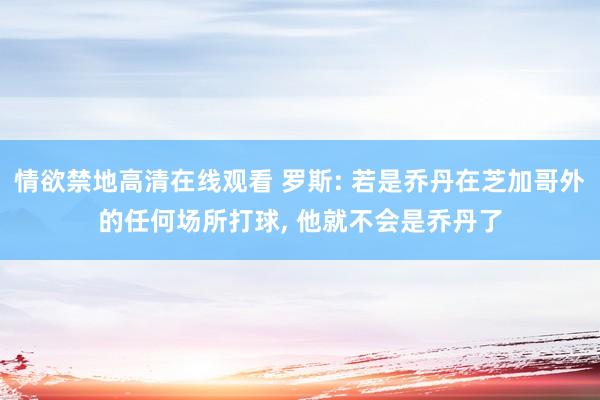 情欲禁地高清在线观看 罗斯: 若是乔丹在芝加哥外的任何场所打球， 他就不会是乔丹了