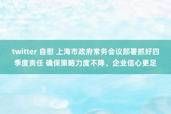 twitter 自慰 上海市政府常务会议部署抓好四季度责任 确保策略力度不降、企业信心更足