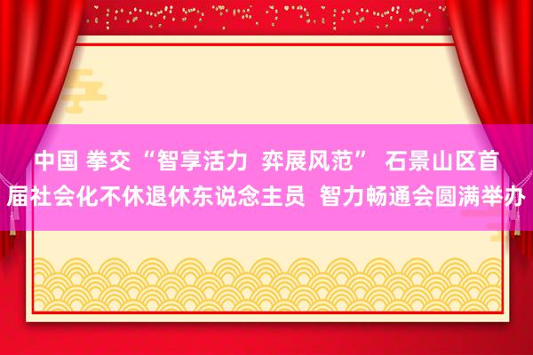 中国 拳交 “智享活力  弈展风范”  石景山区首届社会化不休退休东说念主员  智力畅通会圆满举办