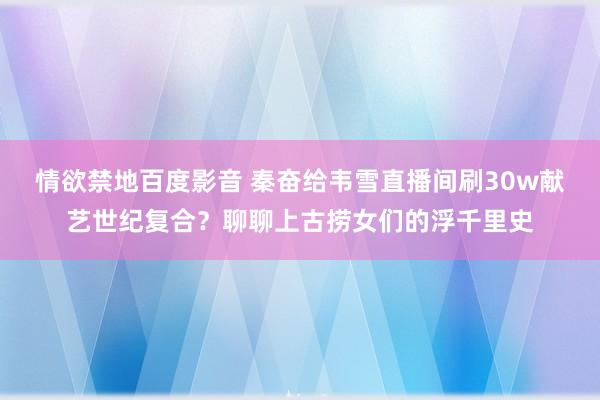 情欲禁地百度影音 秦奋给韦雪直播间刷30w献艺世纪复合？聊聊上古捞女们的浮千里史