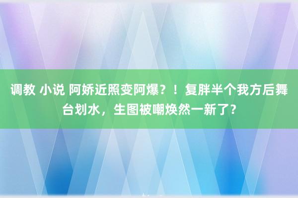 调教 小说 阿娇近照变阿爆？！复胖半个我方后舞台划水，生图被嘲焕然一新了？