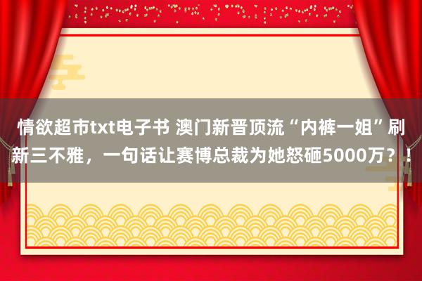 情欲超市txt电子书 澳门新晋顶流“内裤一姐”刷新三不雅，一句话让赛博总裁为她怒砸5000万？！