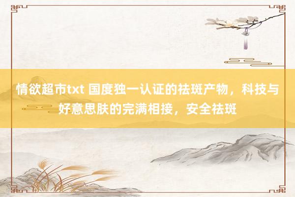 情欲超市txt 国度独一认证的祛斑产物，科技与好意思肤的完满相接，安全祛斑