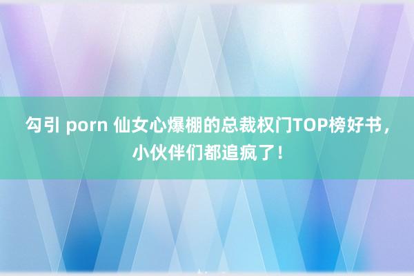 勾引 porn 仙女心爆棚的总裁权门TOP榜好书，小伙伴们都追疯了！