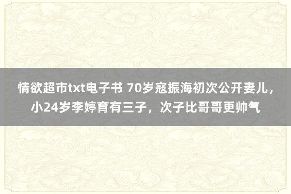 情欲超市txt电子书 70岁寇振海初次公开妻儿，小24岁李婷育有三子，次子比哥哥更帅气