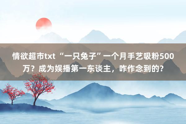 情欲超市txt “一只兔子”一个月手艺吸粉500万？成为娱播第一东谈主，咋作念到的？