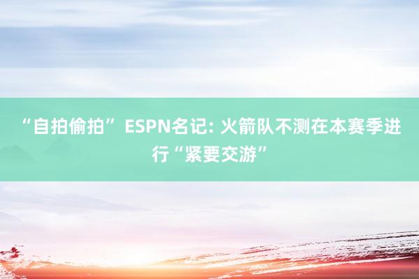 “自拍偷拍” ESPN名记: 火箭队不测在本赛季进行“紧要交游”