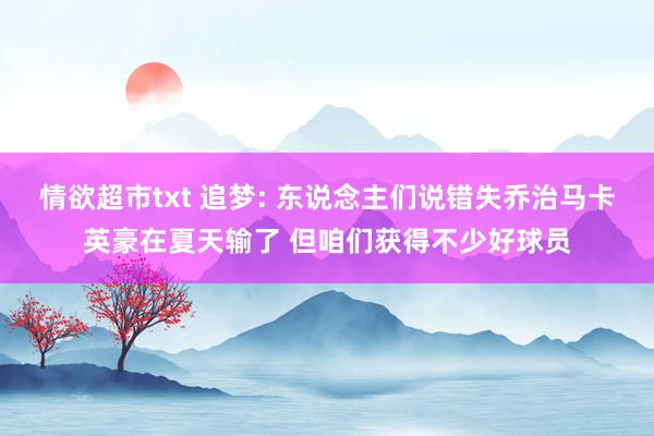 情欲超市txt 追梦: 东说念主们说错失乔治马卡英豪在夏天输了 但咱们获得不少好球员