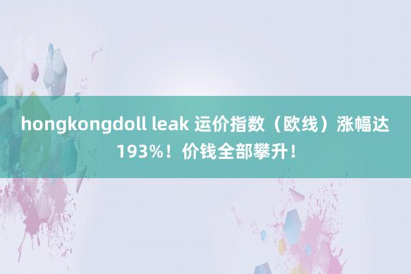 hongkongdoll leak 运价指数（欧线）涨幅达193%！价钱全部攀升！