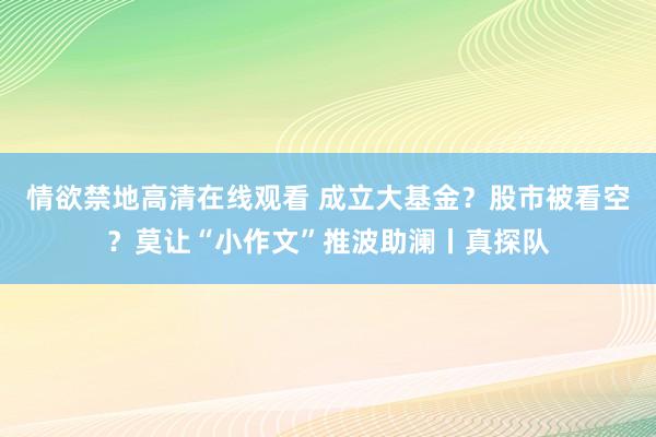 情欲禁地高清在线观看 成立大基金？股市被看空？莫让“小作文”推波助澜丨真探队