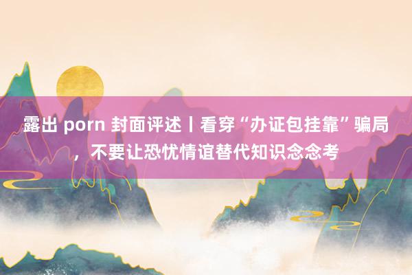 露出 porn 封面评述丨看穿“办证包挂靠”骗局，不要让恐忧情谊替代知识念念考