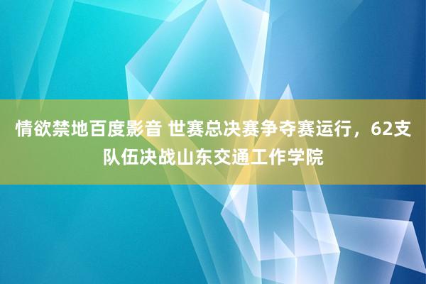 情欲禁地百度影音 世赛总决赛争夺赛运行，62支队伍决战山东交通工作学院