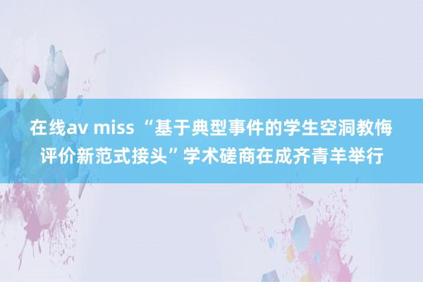 在线av miss “基于典型事件的学生空洞教悔评价新范式接头”学术磋商在成齐青羊举行