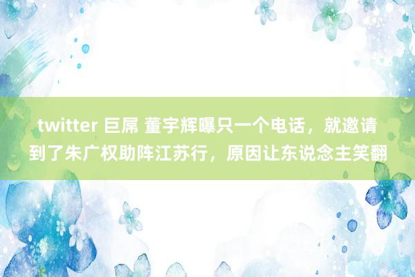 twitter 巨屌 董宇辉曝只一个电话，就邀请到了朱广权助阵江苏行，原因让东说念主笑翻