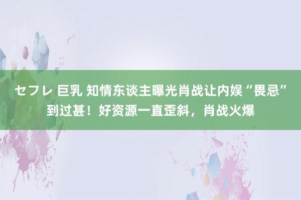 セフレ 巨乳 知情东谈主曝光肖战让内娱“畏忌”到过甚！好资源一直歪斜，肖战火爆