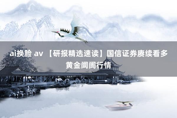 ai换脸 av 【研报精选速读】国信证券赓续看多黄金阛阓行情