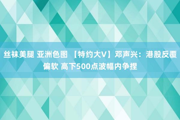 丝袜美腿 亚洲色图 【特约大V】邓声兴：港股反覆偏软 高下500点波幅内争捏