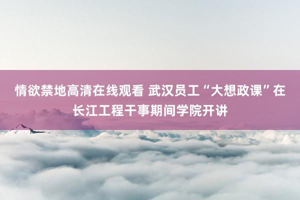 情欲禁地高清在线观看 武汉员工“大想政课”在长江工程干事期间学院开讲