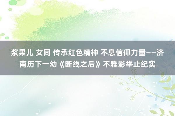 浆果儿 女同 传承红色精神 不息信仰力量——济南历下一幼《断线之后》不雅影举止纪实