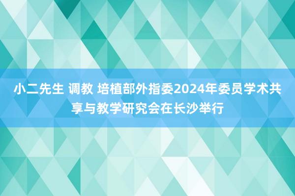 小二先生 调教 培植部外指委2024年委员学术共享与教学研究会在长沙举行