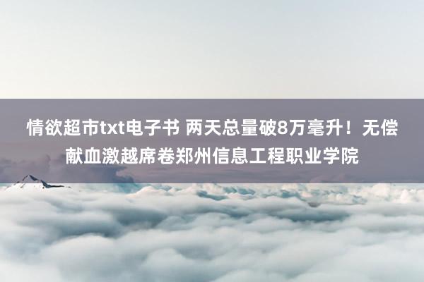 情欲超市txt电子书 两天总量破8万毫升！无偿献血激越席卷郑州信息工程职业学院