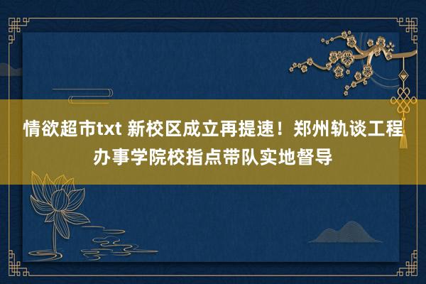 情欲超市txt 新校区成立再提速！郑州轨谈工程办事学院校指点带队实地督导