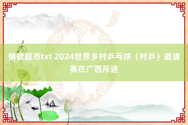 情欲超市txt 2024世界乡村乒乓球（村乒）邀请赛在广西斥逐