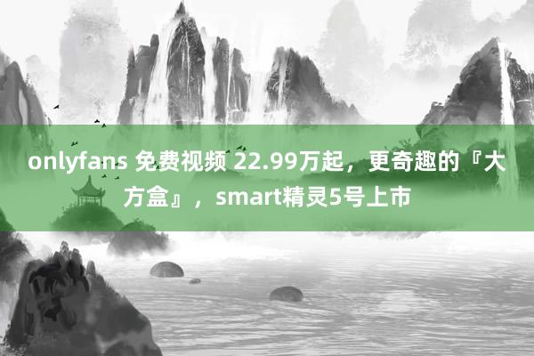 onlyfans 免费视频 22.99万起，更奇趣的『大方盒』，smart精灵5号上市