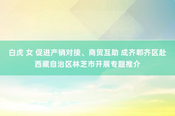 白虎 女 促进产销对接、商贸互助 成齐郫齐区赴西藏自治区林芝市开展专题推介